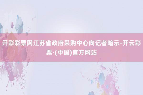 开彩彩票网江苏省政府采购中心向记者暗示-开云彩票·(中国)官方网站