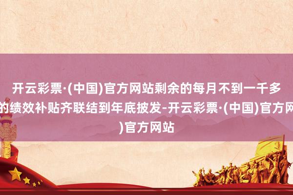 开云彩票·(中国)官方网站剩余的每月不到一千多点的绩效补贴齐联结到年底披发-开云彩票·(中国)官方网站