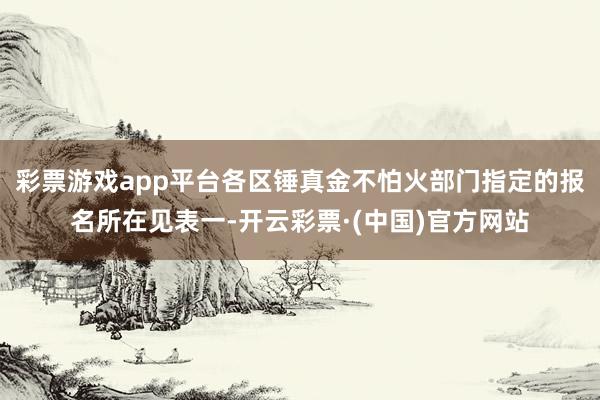 彩票游戏app平台各区锤真金不怕火部门指定的报名所在见表一-开云彩票·(中国)官方网站