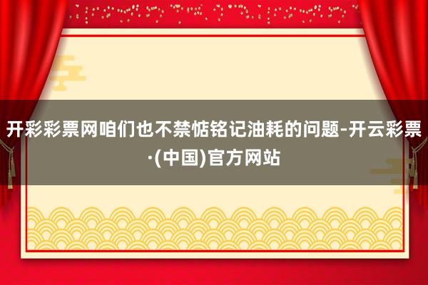 开彩彩票网咱们也不禁惦铭记油耗的问题-开云彩票·(中国)官方网站