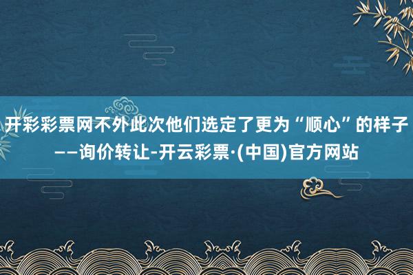 开彩彩票网不外此次他们选定了更为“顺心”的样子——询价转让-开云彩票·(中国)官方网站