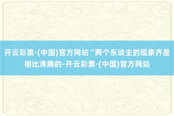 开云彩票·(中国)官方网站“两个东谈主的现象齐是相比沸腾的-开云彩票·(中国)官方网站