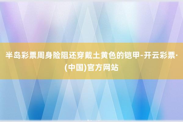 半岛彩票周身险阻还穿戴土黄色的铠甲-开云彩票·(中国)官方网站