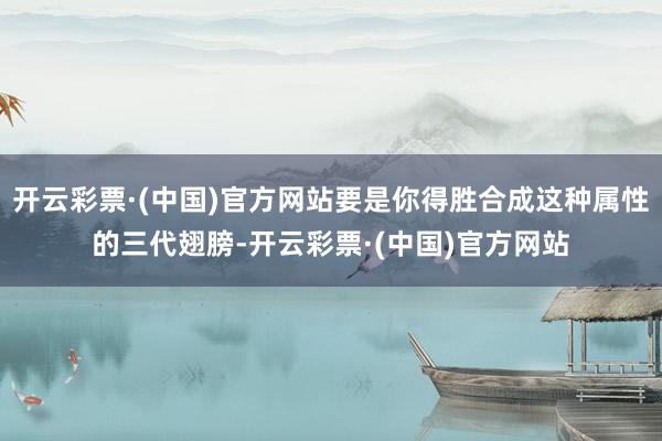 开云彩票·(中国)官方网站要是你得胜合成这种属性的三代翅膀-开云彩票·(中国)官方网站