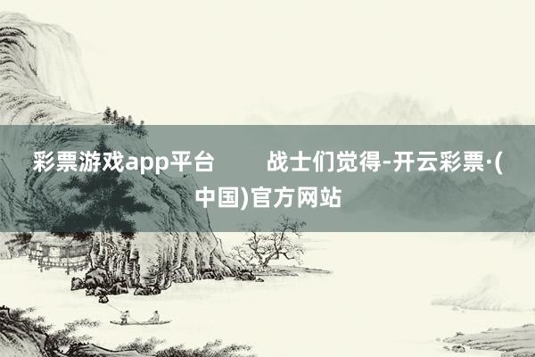 彩票游戏app平台        战士们觉得-开云彩票·(中国)官方网站