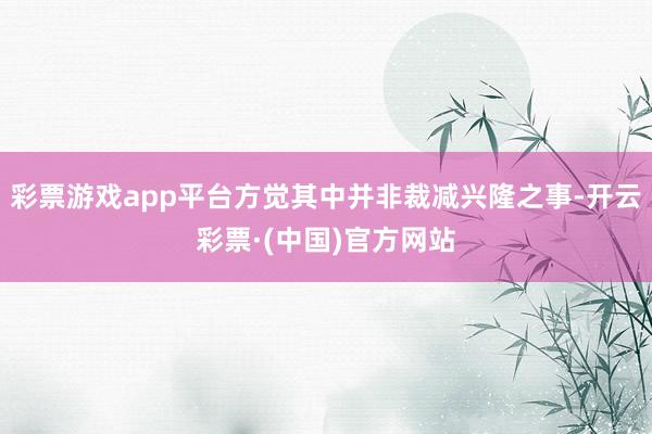 彩票游戏app平台方觉其中并非裁减兴隆之事-开云彩票·(中国)官方网站