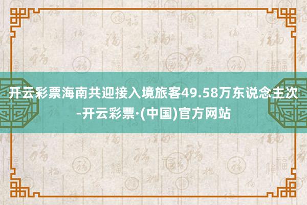 开云彩票海南共迎接入境旅客49.58万东说念主次-开云彩票·(中国)官方网站