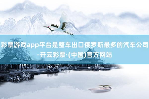 彩票游戏app平台是整车出口俄罗斯最多的汽车公司-开云彩票·(中国)官方网站