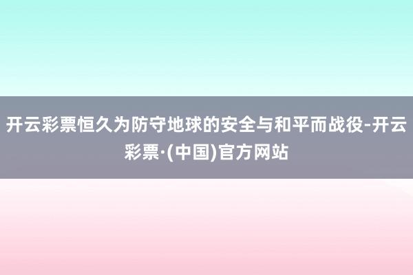 开云彩票恒久为防守地球的安全与和平而战役-开云彩票·(中国)官方网站