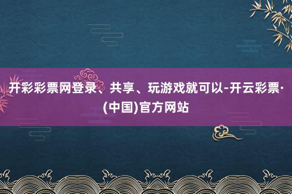 开彩彩票网登录、共享、玩游戏就可以-开云彩票·(中国)官方网站