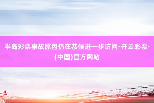 半岛彩票事故原因仍在恭候进一步访问-开云彩票·(中国)官方网站
