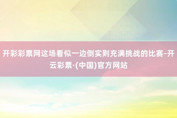 开彩彩票网这场看似一边倒实则充满挑战的比赛-开云彩票·(中国)官方网站