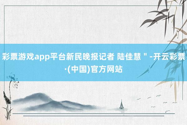 彩票游戏app平台新民晚报记者 陆佳慧＂-开云彩票·(中国)官方网站