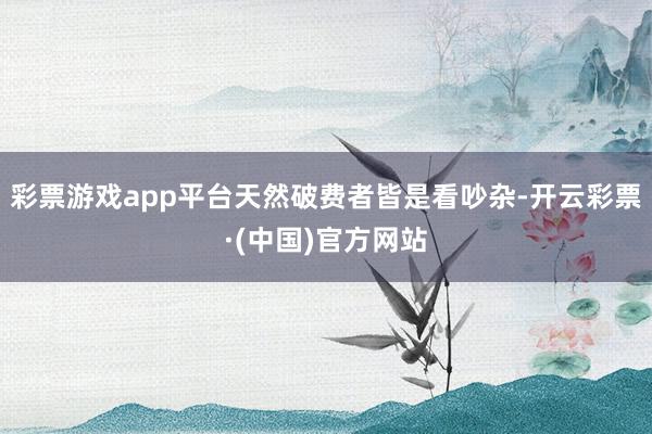 彩票游戏app平台天然破费者皆是看吵杂-开云彩票·(中国)官方网站