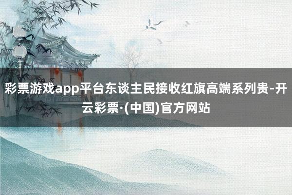 彩票游戏app平台东谈主民接收红旗高端系列贵-开云彩票·(中国)官方网站