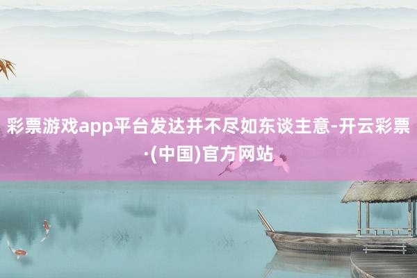 彩票游戏app平台发达并不尽如东谈主意-开云彩票·(中国)官方网站