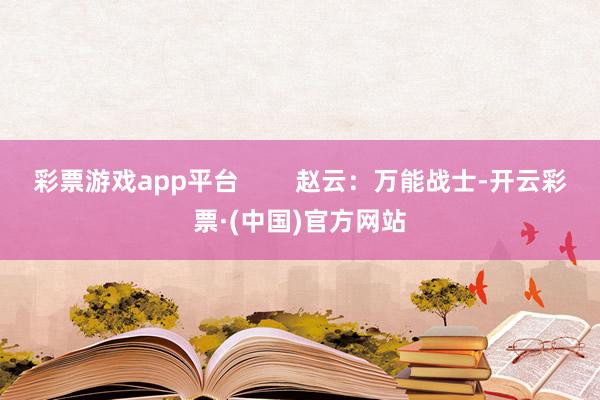 彩票游戏app平台        赵云：万能战士-开云彩票·(中国)官方网站