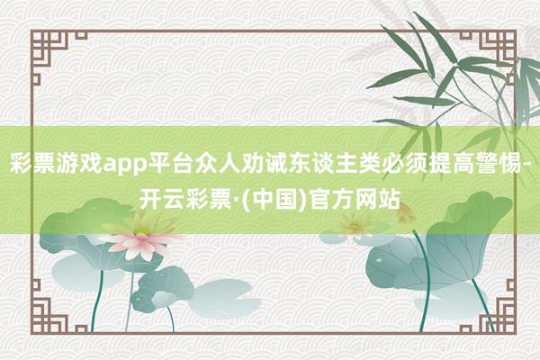 彩票游戏app平台众人劝诫东谈主类必须提高警惕-开云彩票·(中国)官方网站