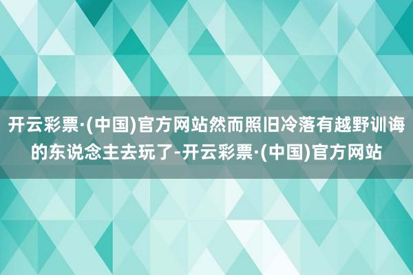 开云彩票·(中国)官方网站然而照旧冷落有越野训诲的东说念主去玩了-开云彩票·(中国)官方网站