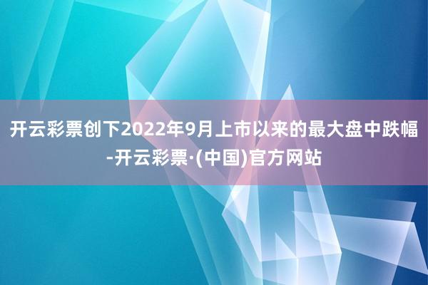 开云彩票创下2022年9月上市以来的最大盘中跌幅-开云彩票·(中国)官方网站