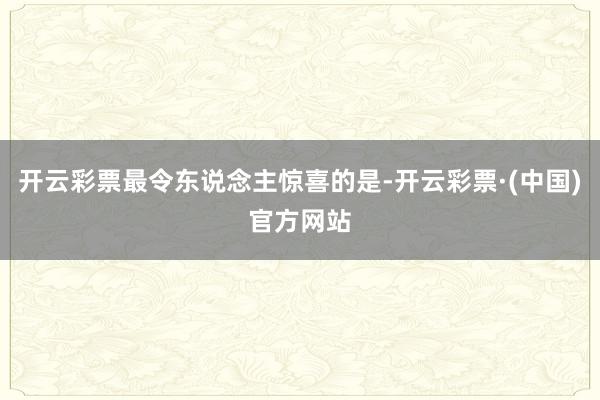 开云彩票最令东说念主惊喜的是-开云彩票·(中国)官方网站