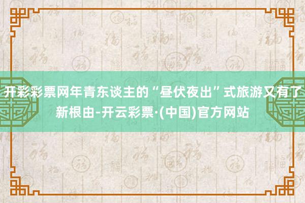 开彩彩票网年青东谈主的“昼伏夜出”式旅游又有了新根由-开云彩票·(中国)官方网站