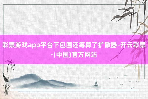 彩票游戏app平台下包围还筹算了扩散器-开云彩票·(中国)官方网站