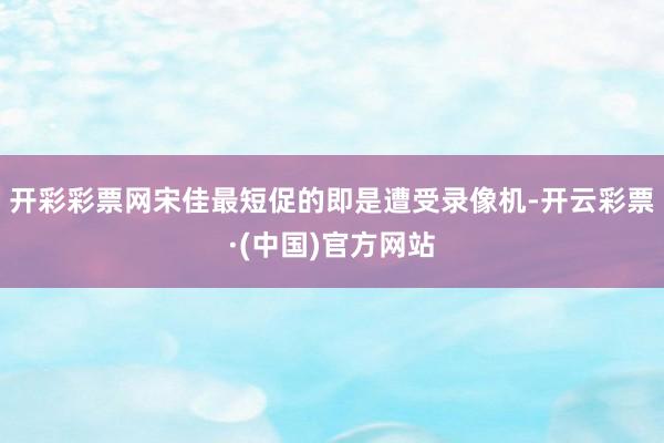 开彩彩票网宋佳最短促的即是遭受录像机-开云彩票·(中国)官方网站