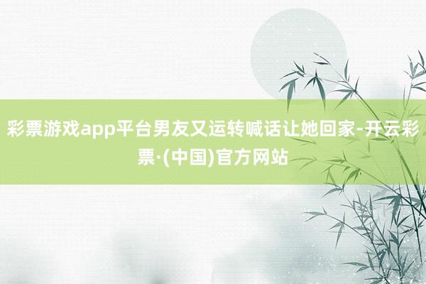 彩票游戏app平台男友又运转喊话让她回家-开云彩票·(中国)官方网站