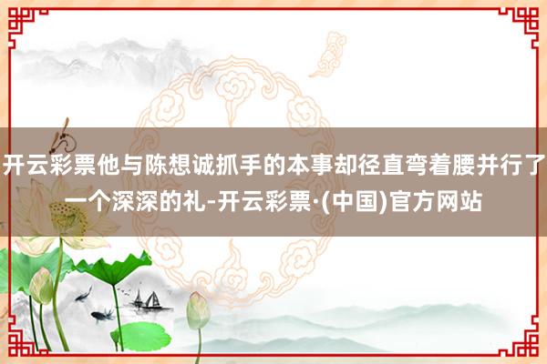 开云彩票他与陈想诚抓手的本事却径直弯着腰并行了一个深深的礼-开云彩票·(中国)官方网站