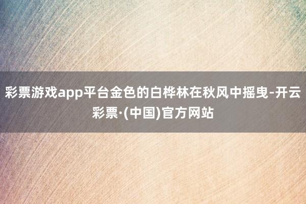 彩票游戏app平台金色的白桦林在秋风中摇曳-开云彩票·(中国)官方网站