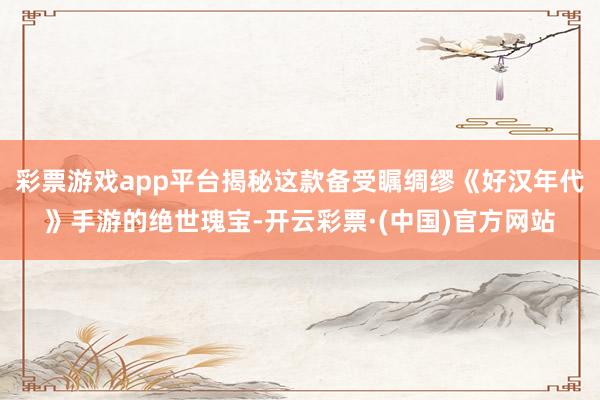 彩票游戏app平台揭秘这款备受瞩绸缪《好汉年代》手游的绝世瑰宝-开云彩票·(中国)官方网站