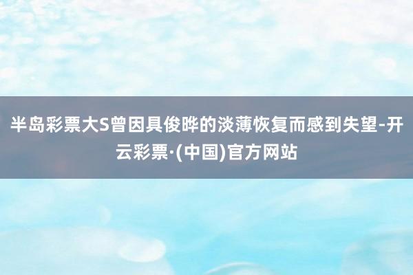 半岛彩票大S曾因具俊晔的淡薄恢复而感到失望-开云彩票·(中国)官方网站