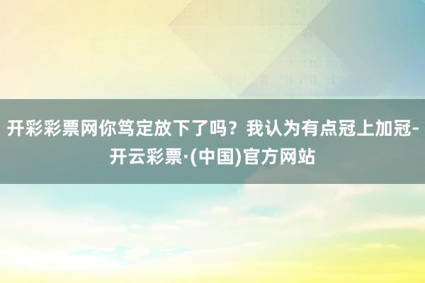 开彩彩票网你笃定放下了吗？我认为有点冠上加冠-开云彩票·(中国)官方网站