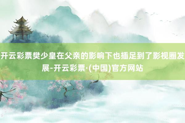 开云彩票樊少皇在父亲的影响下也插足到了影视圈发展-开云彩票·(中国)官方网站