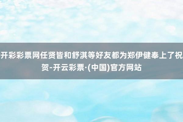 开彩彩票网任贤皆和舒淇等好友都为郑伊健奉上了祝贺-开云彩票·(中国)官方网站