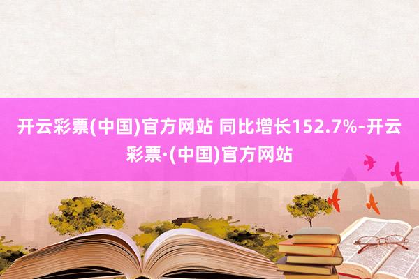 开云彩票(中国)官方网站 同比增长152.7%-开云彩票·(中国)官方网站