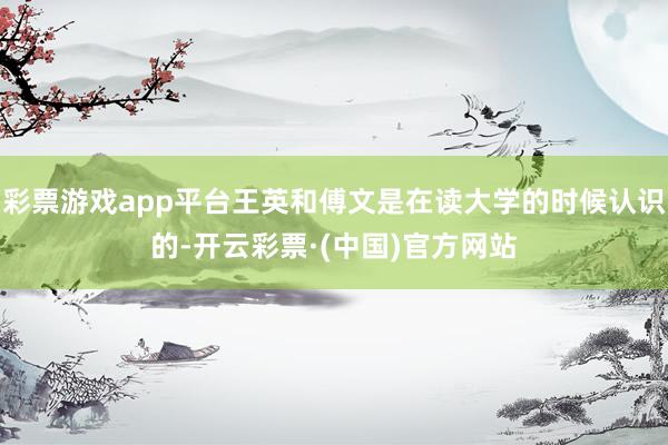 彩票游戏app平台王英和傅文是在读大学的时候认识的-开云彩票·(中国)官方网站