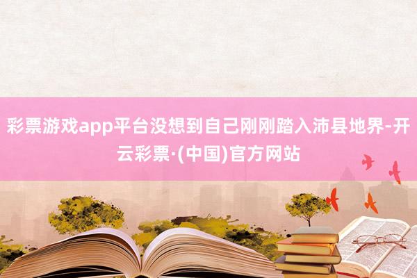 彩票游戏app平台没想到自己刚刚踏入沛县地界-开云彩票·(中国)官方网站