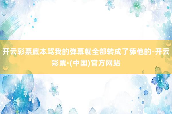 开云彩票底本骂我的弹幕就全部转成了舔他的-开云彩票·(中国)官方网站