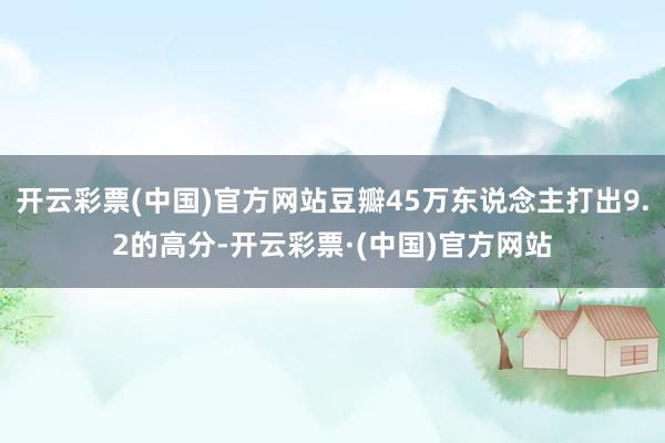 开云彩票(中国)官方网站豆瓣45万东说念主打出9.2的高分-开云彩票·(中国)官方网站