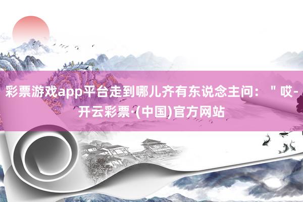 彩票游戏app平台走到哪儿齐有东说念主问：＂哎-开云彩票·(中国)官方网站