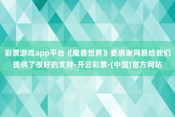 彩票游戏app平台《魔兽世界》要感谢网易给我们提供了很好的支持-开云彩票·(中国)官方网站