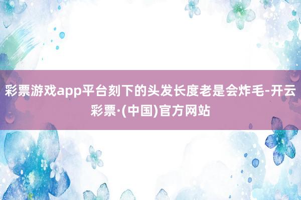 彩票游戏app平台刻下的头发长度老是会炸毛-开云彩票·(中国)官方网站