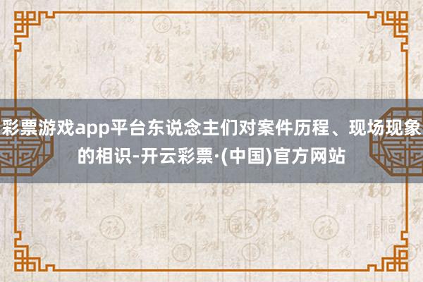 彩票游戏app平台东说念主们对案件历程、现场现象的相识-开云彩票·(中国)官方网站