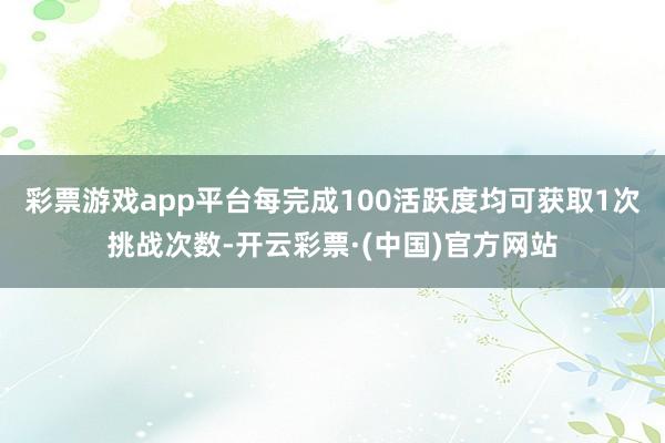 彩票游戏app平台每完成100活跃度均可获取1次挑战次数-开云彩票·(中国)官方网站