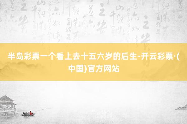 半岛彩票一个看上去十五六岁的后生-开云彩票·(中国)官方网站