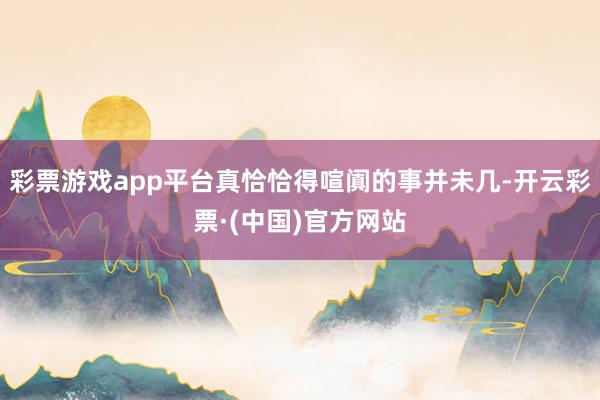 彩票游戏app平台真恰恰得喧阗的事并未几-开云彩票·(中国)官方网站