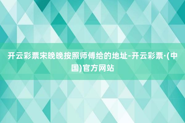 开云彩票宋晚晚按照师傅给的地址-开云彩票·(中国)官方网站