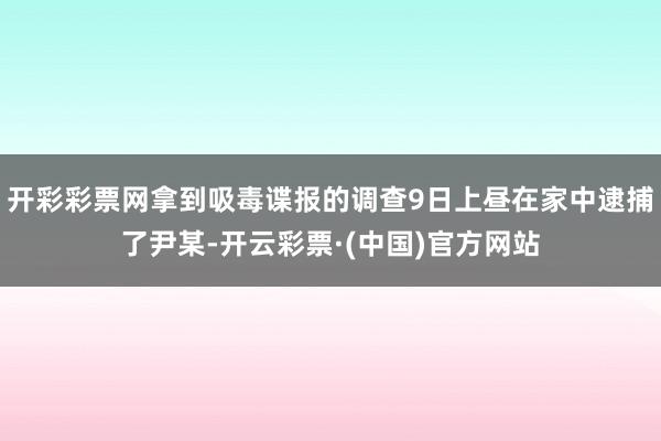 开彩彩票网拿到吸毒谍报的调查9日上昼在家中逮捕了尹某-开云彩票·(中国)官方网站